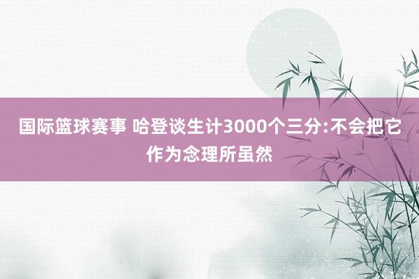 国际篮球赛事 哈登谈生计3000个三分:不会把它作为念理所虽然