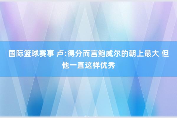 国际篮球赛事 卢:得分而言鲍威尔的朝上最大 但他一直这样优秀