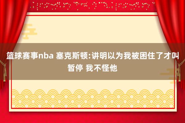 篮球赛事nba 塞克斯顿:讲明以为我被困住了才叫暂停 我不怪他