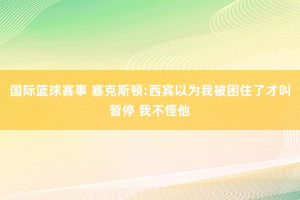 国际篮球赛事 塞克斯顿:西宾以为我被困住了才叫暂停 我不怪他