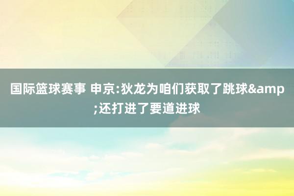 国际篮球赛事 申京:狄龙为咱们获取了跳球&还打进了要道进球