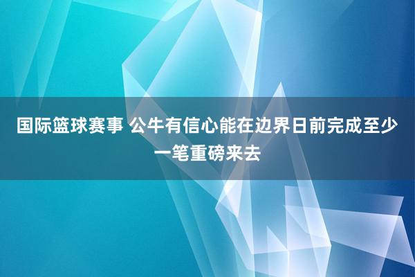 国际篮球赛事 公牛有信心能在边界日前完成至少一笔重磅来去