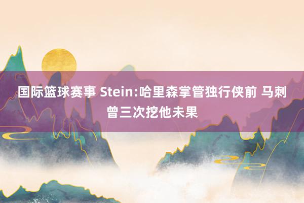 国际篮球赛事 Stein:哈里森掌管独行侠前 马刺曾三次挖他未果