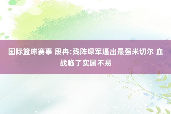 国际篮球赛事 段冉:残阵绿军逼出最强米切尔 血战临了实属不易