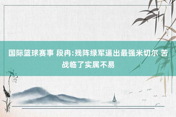 国际篮球赛事 段冉:残阵绿军逼出最强米切尔 苦战临了实属不易