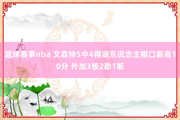 篮球赛事nba 文森特5中4得湖东说念主糊口新高10分 外加3板2助1断