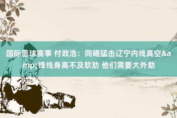 国际篮球赛事 付政浩：同曦猛击辽宁内线真空&锋线身高不及软肋 他们需要大外助