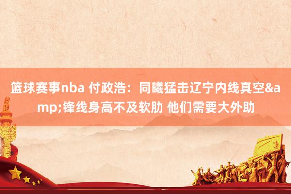 篮球赛事nba 付政浩：同曦猛击辽宁内线真空&锋线身高不及软肋 他们需要大外助