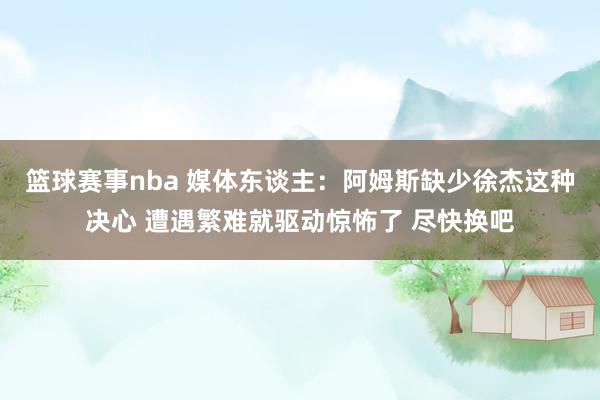 篮球赛事nba 媒体东谈主：阿姆斯缺少徐杰这种决心 遭遇繁难就驱动惊怖了 尽快换吧