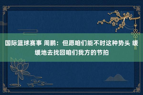 国际篮球赛事 周鹏：但愿咱们能不时这种势头 缓缓地去找回咱们我方的节拍