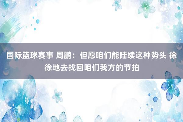 国际篮球赛事 周鹏：但愿咱们能陆续这种势头 徐徐地去找回咱们我方的节拍