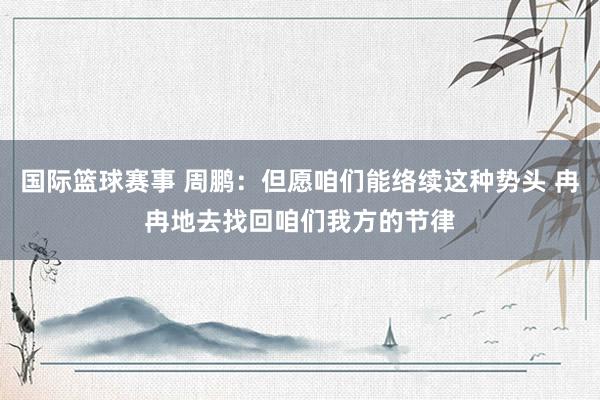 国际篮球赛事 周鹏：但愿咱们能络续这种势头 冉冉地去找回咱们我方的节律