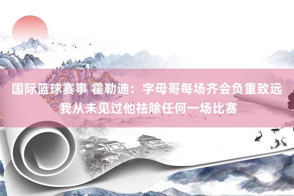 国际篮球赛事 霍勒迪：字母哥每场齐会负重致远 我从未见过他祛除任何一场比赛