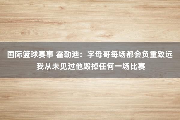 国际篮球赛事 霍勒迪：字母哥每场都会负重致远 我从未见过他毁掉任何一场比赛