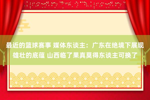 最近的篮球赛事 媒体东谈主：广东在绝境下展现雄壮的底蕴 山西临了果真莫得东谈主可换了