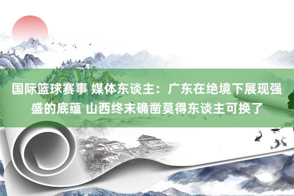 国际篮球赛事 媒体东谈主：广东在绝境下展现强盛的底蕴 山西终末确凿莫得东谈主可换了