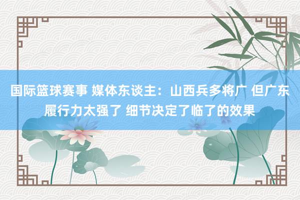 国际篮球赛事 媒体东谈主：山西兵多将广 但广东履行力太强了 细节决定了临了的效果