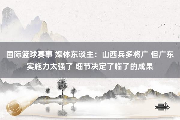 国际篮球赛事 媒体东谈主：山西兵多将广 但广东实施力太强了 细节决定了临了的成果