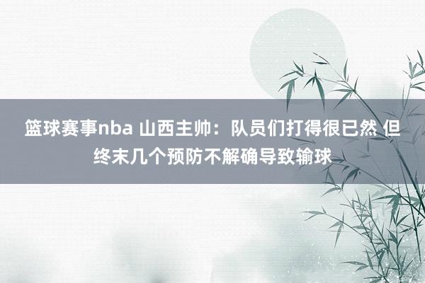 篮球赛事nba 山西主帅：队员们打得很已然 但终末几个预防不解确导致输球