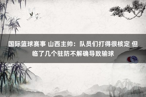 国际篮球赛事 山西主帅：队员们打得很核定 但临了几个驻防不解确导致输球