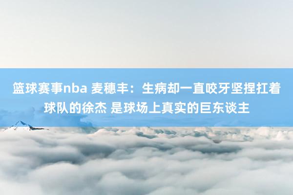 篮球赛事nba 麦穗丰：生病却一直咬牙坚捏扛着球队的徐杰 是球场上真实的巨东谈主