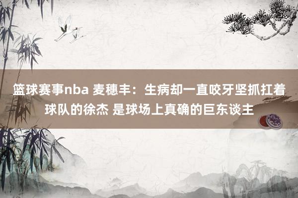 篮球赛事nba 麦穗丰：生病却一直咬牙坚抓扛着球队的徐杰 是球场上真确的巨东谈主