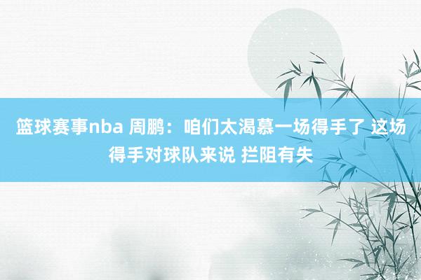 篮球赛事nba 周鹏：咱们太渴慕一场得手了 这场得手对球队来说 拦阻有失