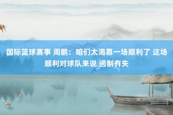 国际篮球赛事 周鹏：咱们太渴慕一场顺利了 这场顺利对球队来说 遏制有失