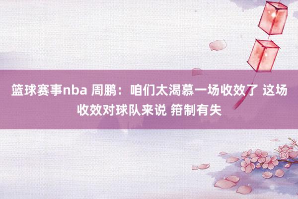 篮球赛事nba 周鹏：咱们太渴慕一场收效了 这场收效对球队来说 箝制有失