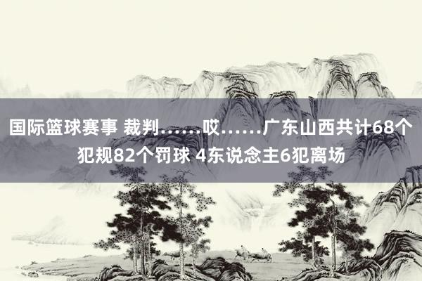 国际篮球赛事 裁判……哎……广东山西共计68个犯规82个罚球 4东说念主6犯离场