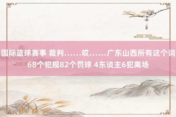 国际篮球赛事 裁判……哎……广东山西所有这个词68个犯规82个罚球 4东谈主6犯离场