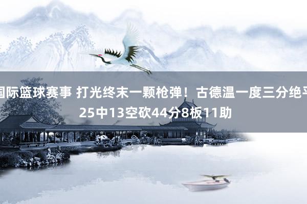 国际篮球赛事 打光终末一颗枪弹！古德温一度三分绝平 25中13空砍44分8板11助