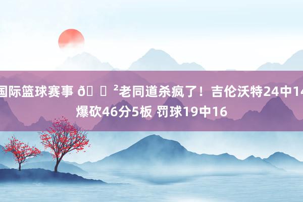 国际篮球赛事 😲老同道杀疯了！吉伦沃特24中14爆砍46分5板 罚球19中16