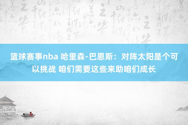 篮球赛事nba 哈里森-巴恩斯：对阵太阳是个可以挑战 咱们需要这些来助咱们成长