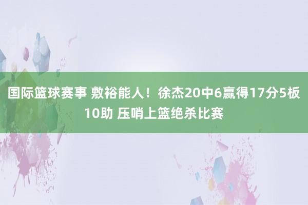 国际篮球赛事 敷裕能人！徐杰20中6赢得17分5板10助 压哨上篮绝杀比赛