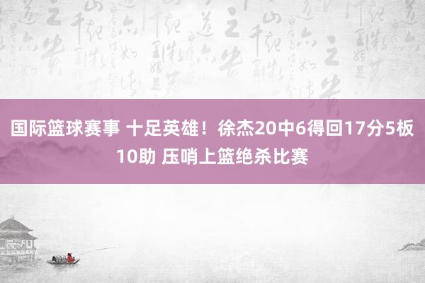 国际篮球赛事 十足英雄！徐杰20中6得回17分5板10助 压哨上篮绝杀比赛