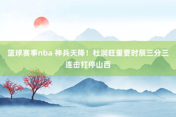 篮球赛事nba 神兵天降！杜润旺重要时辰三分三连击打停山西