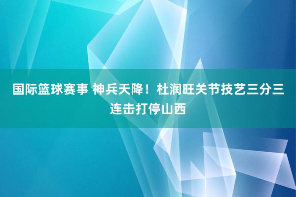 国际篮球赛事 神兵天降！杜润旺关节技艺三分三连击打停山西