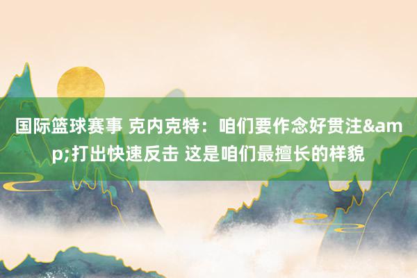 国际篮球赛事 克内克特：咱们要作念好贯注&打出快速反击 这是咱们最擅长的样貌