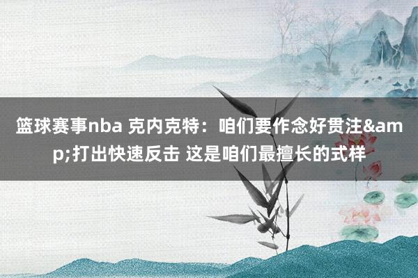 篮球赛事nba 克内克特：咱们要作念好贯注&打出快速反击 这是咱们最擅长的式样