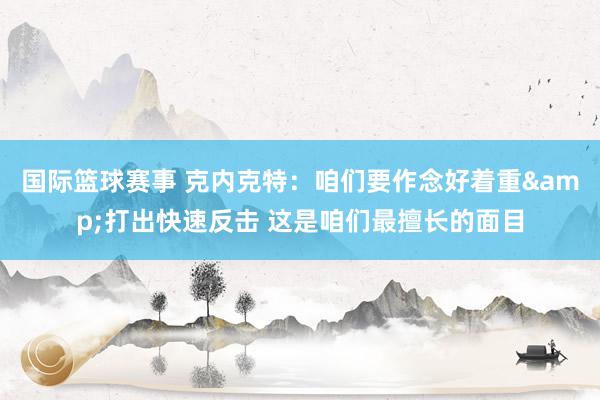 国际篮球赛事 克内克特：咱们要作念好着重&打出快速反击 这是咱们最擅长的面目