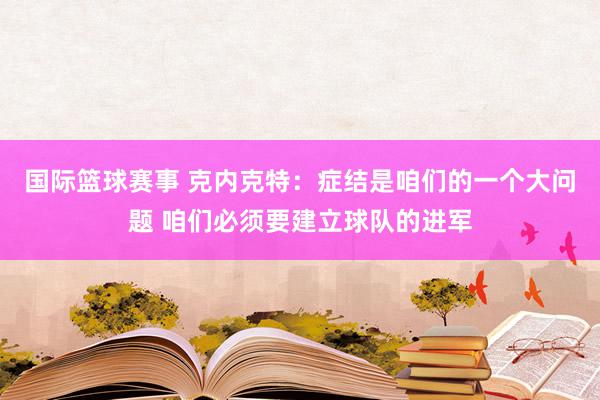 国际篮球赛事 克内克特：症结是咱们的一个大问题 咱们必须要建立球队的进军