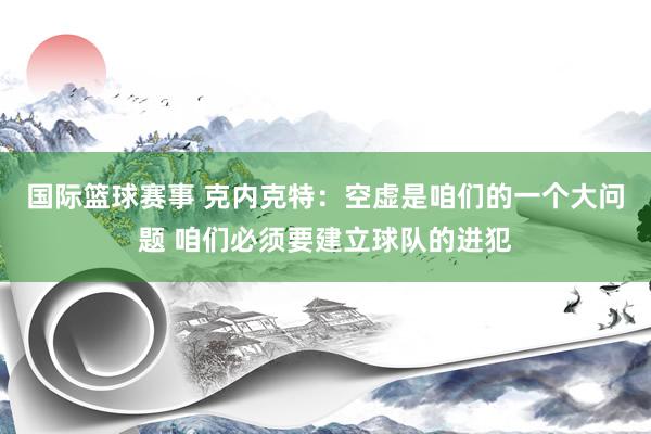 国际篮球赛事 克内克特：空虚是咱们的一个大问题 咱们必须要建立球队的进犯