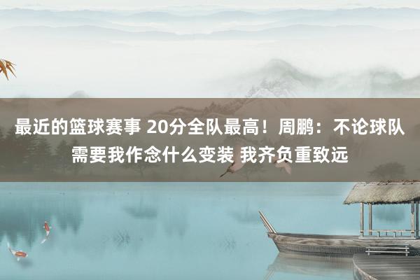 最近的篮球赛事 20分全队最高！周鹏：不论球队需要我作念什么变装 我齐负重致远