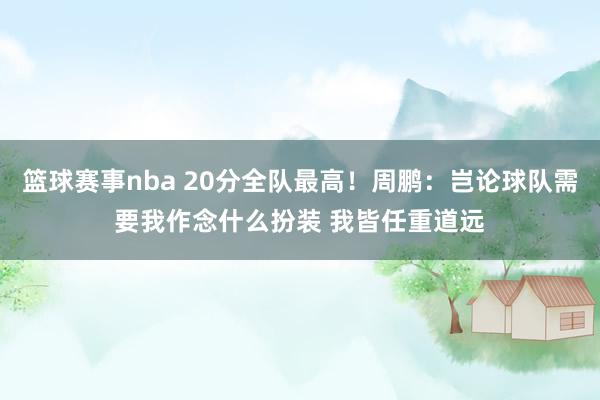 篮球赛事nba 20分全队最高！周鹏：岂论球队需要我作念什么扮装 我皆任重道远