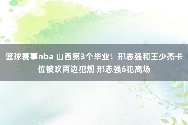 篮球赛事nba 山西第3个毕业！邢志强和王少杰卡位被吹两边犯规 邢志强6犯离场