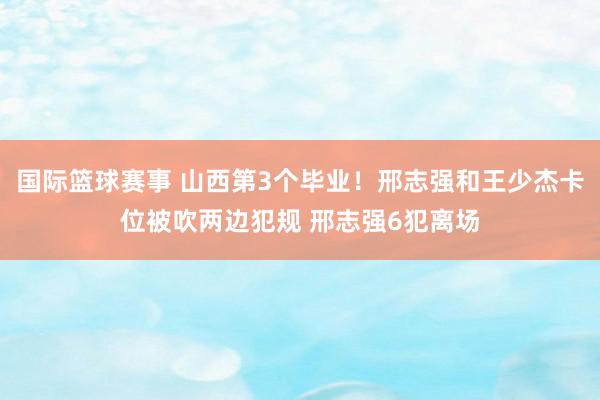 国际篮球赛事 山西第3个毕业！邢志强和王少杰卡位被吹两边犯规 邢志强6犯离场