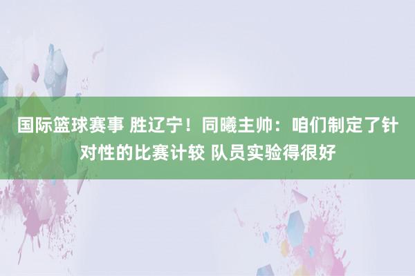 国际篮球赛事 胜辽宁！同曦主帅：咱们制定了针对性的比赛计较 队员实验得很好