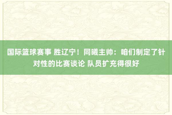 国际篮球赛事 胜辽宁！同曦主帅：咱们制定了针对性的比赛谈论 队员扩充得很好