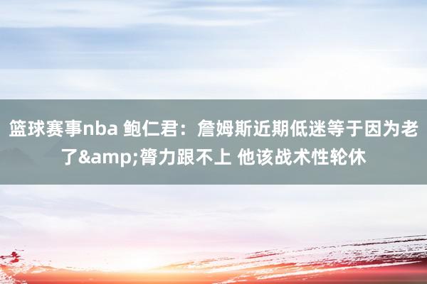 篮球赛事nba 鲍仁君：詹姆斯近期低迷等于因为老了&膂力跟不上 他该战术性轮休